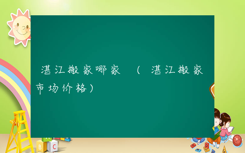湛江搬家哪家 (湛江搬家市场价格)